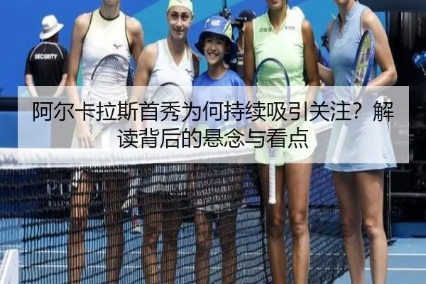 阿尔卡拉斯首秀为何持续吸引关注？解读背后的悬念与看点